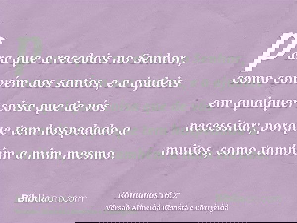 para que a recebais no Senhor, como convém aos santos, e a ajudeis em qualquer coisa que de vós necessitar; porque tem hospedado a muitos, como também a mim mes