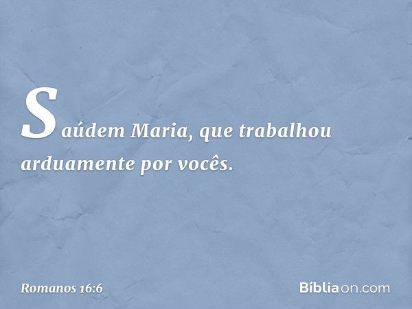 Saúdem Maria, que trabalhou arduamente por vocês. -- Romanos 16:6