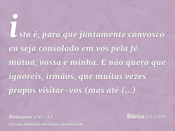 isto é, para que juntamente convosco eu seja consolado em vós pela fé mútua, vossa e minha.E não quero que ignoreis, irmãos, que muitas vezes propus visitar-vos