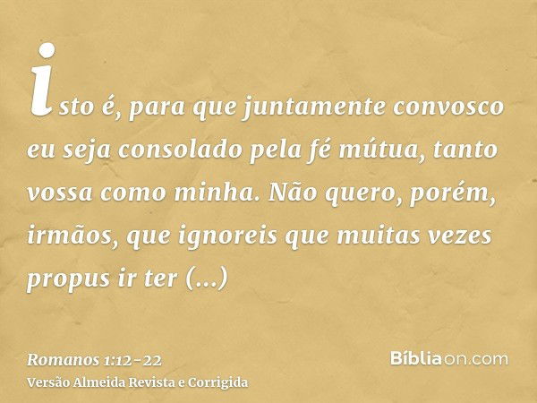 isto é, para que juntamente convosco eu seja consolado pela fé mútua, tanto vossa como minha.Não quero, porém, irmãos, que ignoreis que muitas vezes propus ir t