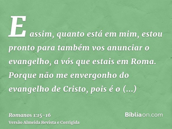 E assim, quanto está em mim, estou pronto para também vos anunciar o evangelho, a vós que estais em Roma.Porque não me envergonho do evangelho de Cristo, pois é