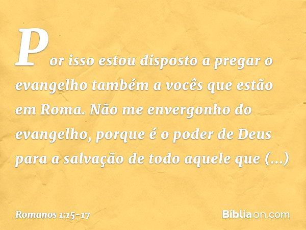 Por isso estou disposto a pregar o evangelho também a vocês que estão em Roma. Não me envergonho do evangelho, porque é o poder de Deus para a salvação de todo 