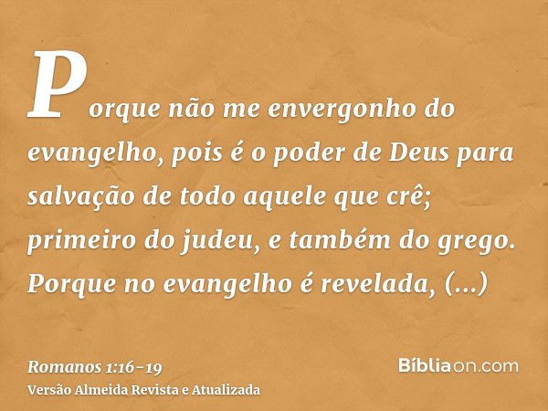 Porque não me envergonho do evangelho, pois é o poder de Deus para salvação de todo aquele que crê; primeiro do judeu, e também do grego.Porque no evangelho é r