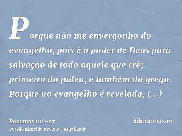 Porque não me envergonho do evangelho, pois é o poder de Deus para salvação de todo aquele que crê; primeiro do judeu, e também do grego.Porque no evangelho é r