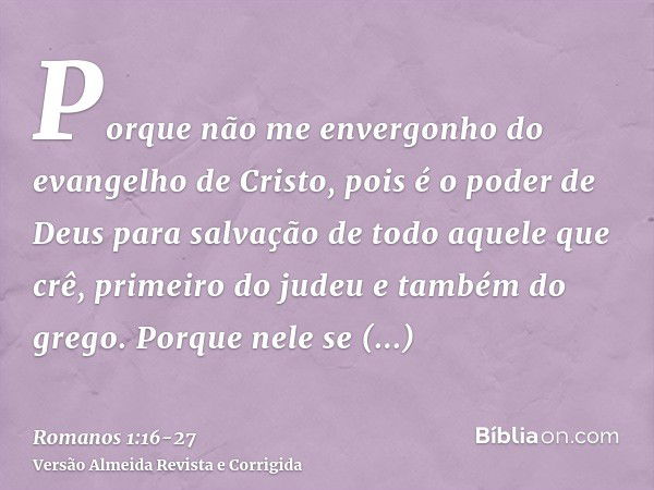 Porque não me envergonho do evangelho de Cristo, pois é o poder de Deus para salvação de todo aquele que crê, primeiro do judeu e também do grego.Porque nele se