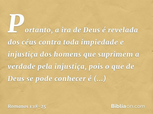 Portanto, a ira de Deus é revelada dos céus contra toda impiedade e injustiça dos homens que suprimem a verdade pela injustiça, pois o que de Deus se pode conhe