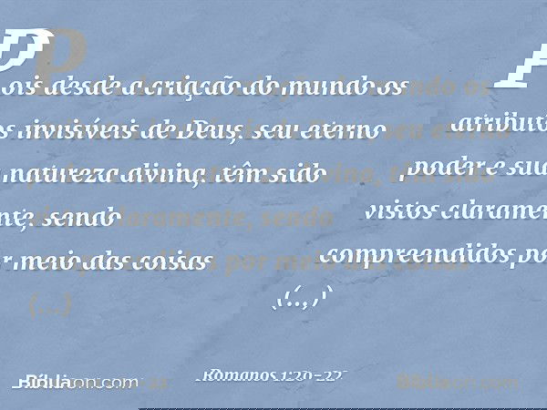 Pois desde a criação do mundo os atributos invisíveis de Deus, seu eterno poder e sua natureza divina, têm sido vistos claramente, sendo compreendidos por meio