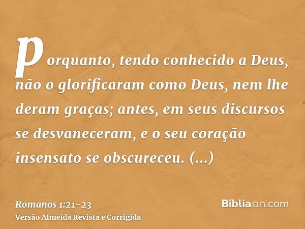 porquanto, tendo conhecido a Deus, não o glorificaram como Deus, nem lhe deram graças; antes, em seus discursos se desvaneceram, e o seu coração insensato se ob