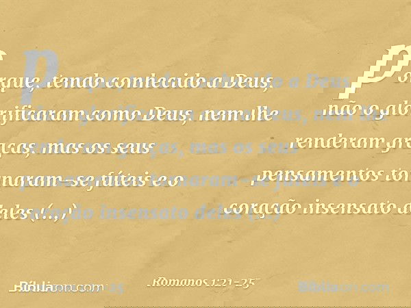 porque, tendo conhecido a Deus, não o glorificaram como Deus, nem lhe renderam graças, mas os seus pensamentos tornaram-se fúteis e o coração insensato deles ob