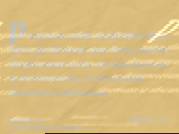 porquanto, tendo conhecido a Deus, não o glorificaram como Deus, nem lhe deram graças; antes, em seus discursos se desvaneceram, e o seu coração insensato se ob