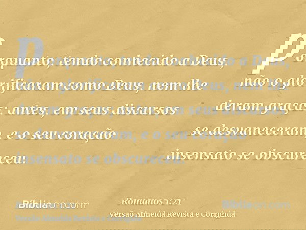 porquanto, tendo conhecido a Deus, não o glorificaram como Deus, nem lhe deram graças; antes, em seus discursos se desvaneceram, e o seu coração insensato se ob