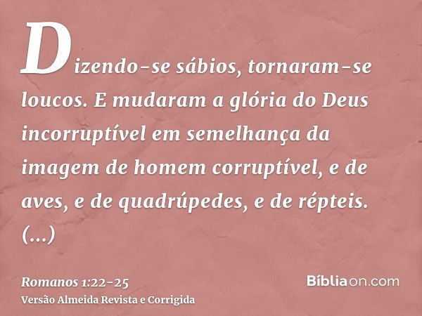 Dizendo-se sábios, tornaram-se loucos.E mudaram a glória do Deus incorruptível em semelhança da imagem de homem corruptível, e de aves, e de quadrúpedes, e de r