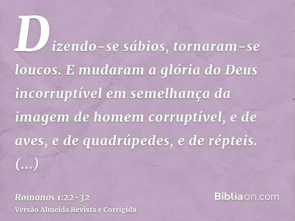 Dizendo-se sábios, tornaram-se loucos.E mudaram a glória do Deus incorruptível em semelhança da imagem de homem corruptível, e de aves, e de quadrúpedes, e de r