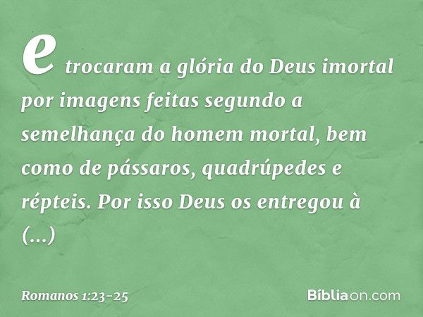 e trocaram a glória do Deus imortal por imagens feitas segundo a semelhança do homem mortal, bem como de pássaros, quadrúpedes e répteis. Por isso Deus os entre