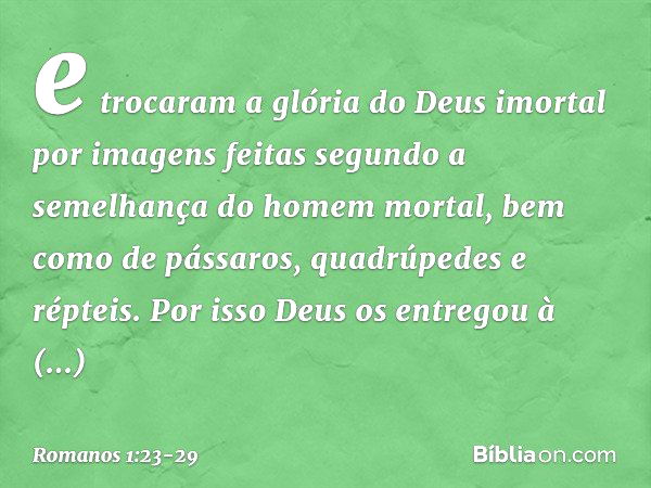 e trocaram a glória do Deus imortal por imagens feitas segundo a semelhança do homem mortal, bem como de pássaros, quadrúpedes e répteis. Por isso Deus os entre