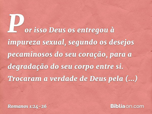 Por isso Deus os entregou à impureza sexual, segundo os desejos pecaminosos do seu coração, para a degradação do seu corpo entre si. Trocaram a verdade de Deus 