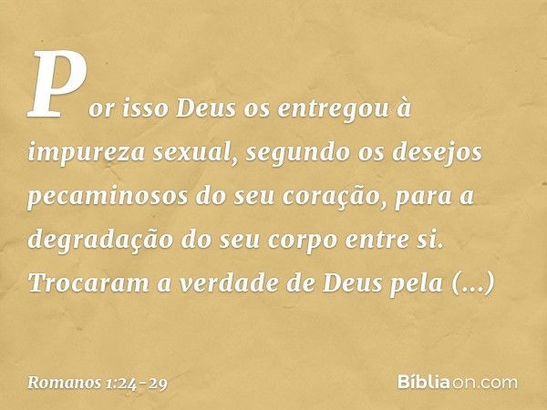 Por isso Deus os entregou à impureza sexual, segundo os desejos pecaminosos do seu coração, para a degradação do seu corpo entre si. Trocaram a verdade de Deus 