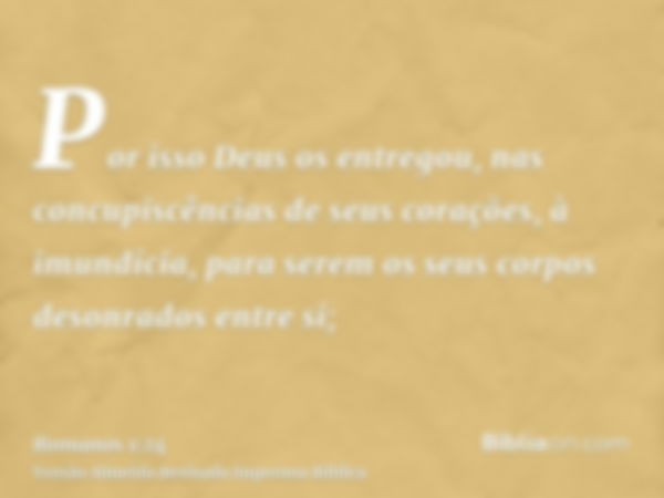 Por isso Deus os entregou, nas concupiscências de seus corações, à imundícia, para serem os seus corpos desonrados entre si;