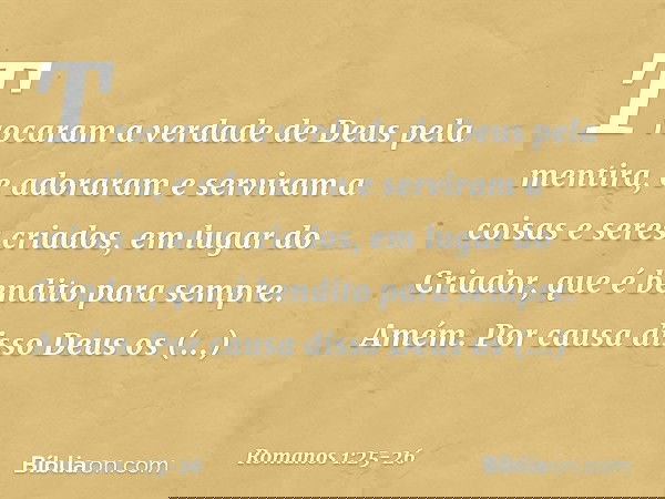 Trocaram a verdade de Deus pela mentira, e adoraram e serviram a coisas e seres criados, em lugar do Criador, que é bendito para sempre. Amém. Por causa disso D