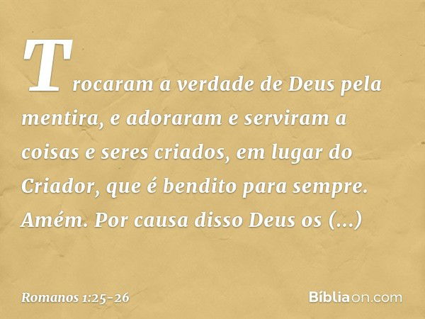 Trocaram a verdade de Deus pela mentira, e adoraram e serviram a coisas e seres criados, em lugar do Criador, que é bendito para sempre. Amém. Por causa disso D