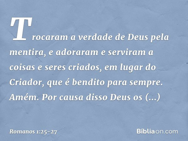 Trocaram a verdade de Deus pela mentira, e adoraram e serviram a coisas e seres criados, em lugar do Criador, que é bendito para sempre. Amém. Por causa disso D