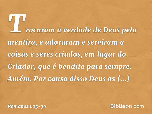 Trocaram a verdade de Deus pela mentira, e adoraram e serviram a coisas e seres criados, em lugar do Criador, que é bendito para sempre. Amém. Por causa disso D