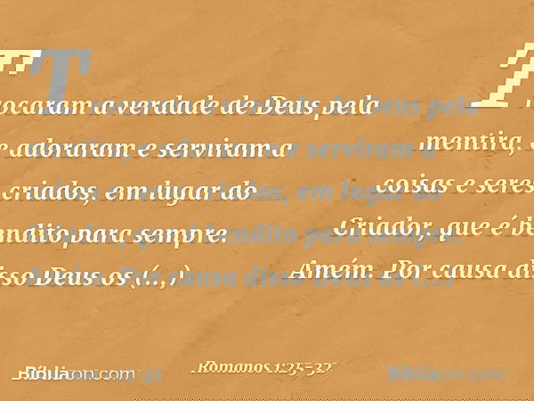 Trocaram a verdade de Deus pela mentira, e adoraram e serviram a coisas e seres criados, em lugar do Criador, que é bendito para sempre. Amém. Por causa disso D