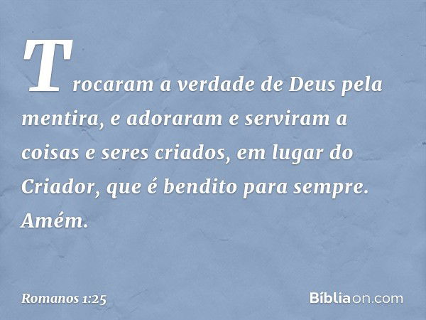 Trocaram a verdade de Deus pela mentira, e adoraram e serviram a coisas e seres criados, em lugar do Criador, que é bendito para sempre. Amém. -- Romanos 1:25