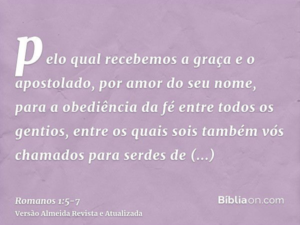 pelo qual recebemos a graça e o apostolado, por amor do seu nome, para a obediência da fé entre todos os gentios,entre os quais sois também vós chamados para se