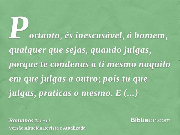 Portanto, és inescusável, ó homem, qualquer que sejas, quando julgas, porque te condenas a ti mesmo naquilo em que julgas a outro; pois tu que julgas, praticas 