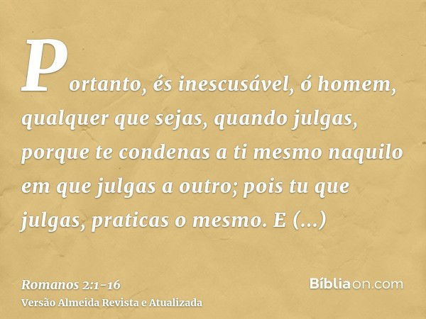 Portanto, és inescusável, ó homem, qualquer que sejas, quando julgas, porque te condenas a ti mesmo naquilo em que julgas a outro; pois tu que julgas, praticas 