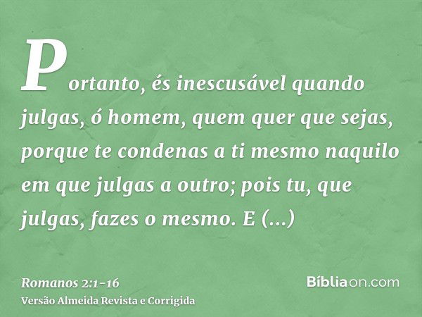 Portanto, és inescusável quando julgas, ó homem, quem quer que sejas, porque te condenas a ti mesmo naquilo em que julgas a outro; pois tu, que julgas, fazes o 