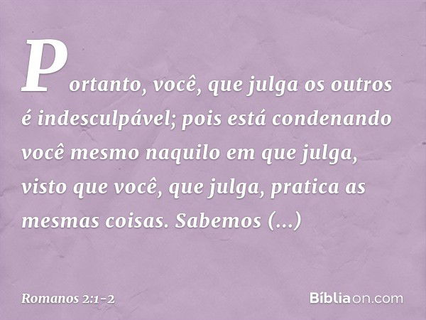 Portanto, você, que julga os outros é indesculpável; pois está condenando você mesmo naquilo em que julga, visto que você, que julga, pratica as mesmas coisas. 