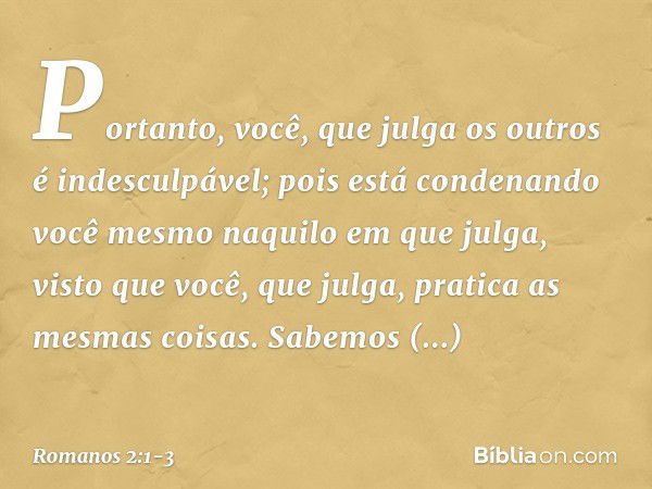 Portanto, você, que julga os outros é indesculpável; pois está condenando você mesmo naquilo em que julga, visto que você, que julga, pratica as mesmas coisas. 