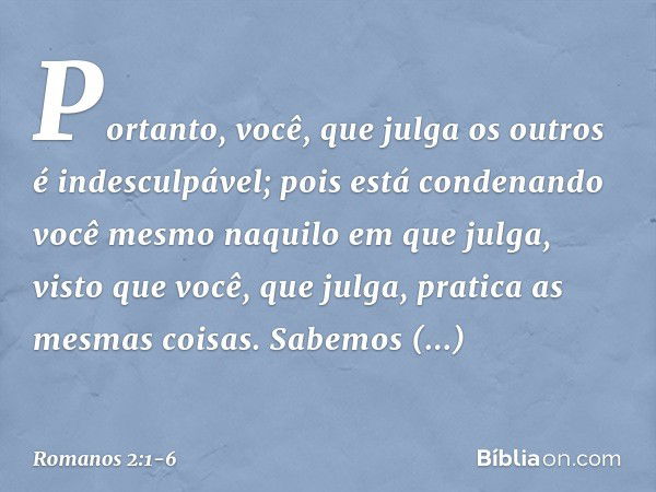 Portanto, você, que julga os outros é indesculpável; pois está condenando você mesmo naquilo em que julga, visto que você, que julga, pratica as mesmas coisas. 