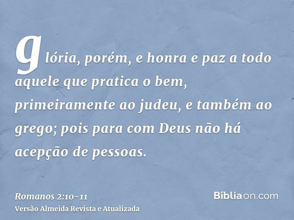 glória, porém, e honra e paz a todo aquele que pratica o bem, primeiramente ao judeu, e também ao grego;pois para com Deus não há acepção de pessoas.