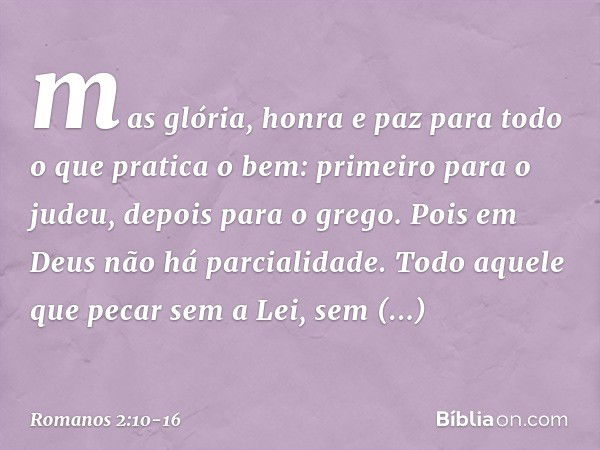 mas glória, honra e paz para todo o que pratica o bem: primeiro para o judeu, depois para o grego. Pois em Deus não há parcialidade. Todo aquele que pecar sem a