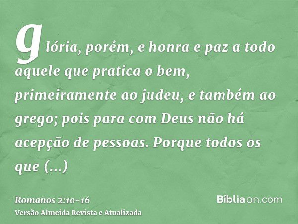 glória, porém, e honra e paz a todo aquele que pratica o bem, primeiramente ao judeu, e também ao grego;pois para com Deus não há acepção de pessoas.Porque todo