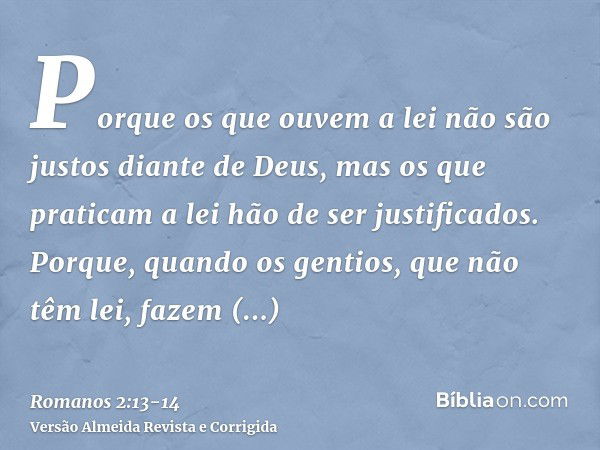 Porque os que ouvem a lei não são justos diante de Deus, mas os que praticam a lei hão de ser justificados.Porque, quando os gentios, que não têm lei, fazem nat