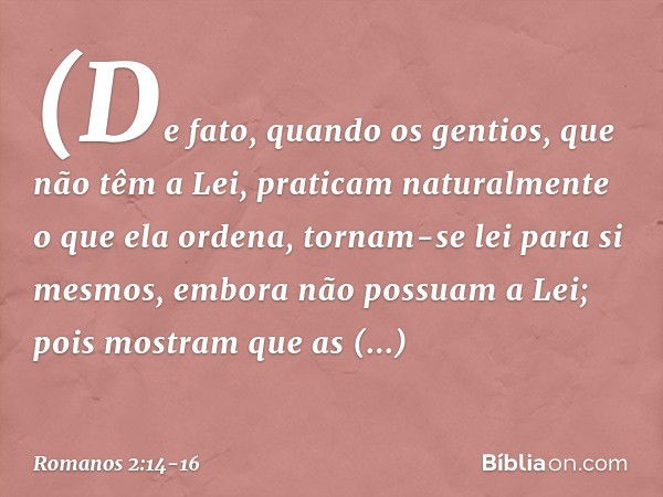 (De fato, quando os gentios, que não têm a Lei, praticam naturalmente o que ela ordena, tornam-se lei para si mesmos, embora não possuam a Lei; pois mostram que