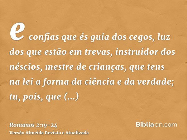 e confias que és guia dos cegos, luz dos que estão em trevas,instruidor dos néscios, mestre de crianças, que tens na lei a forma da ciência e da verdade;tu, poi