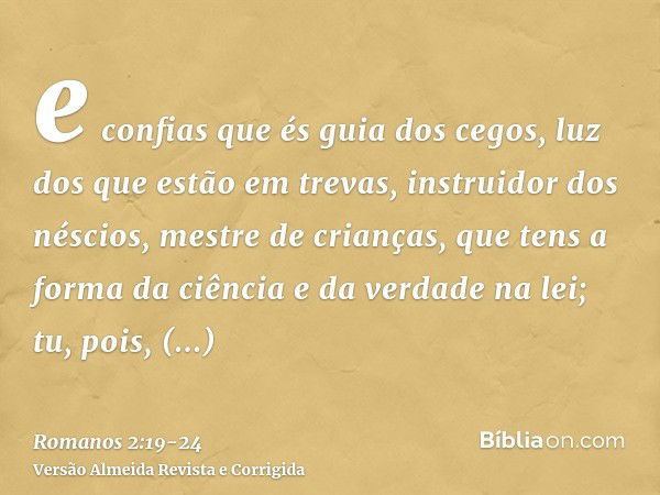 e confias que és guia dos cegos, luz dos que estão em trevas,instruidor dos néscios, mestre de crianças, que tens a forma da ciência e da verdade na lei;tu, poi