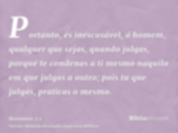 Portanto, és inescusável, ó homem, qualquer que sejas, quando julgas, porque te condenas a ti mesmo naquilo em que julgas a outro; pois tu que julgas, praticas 