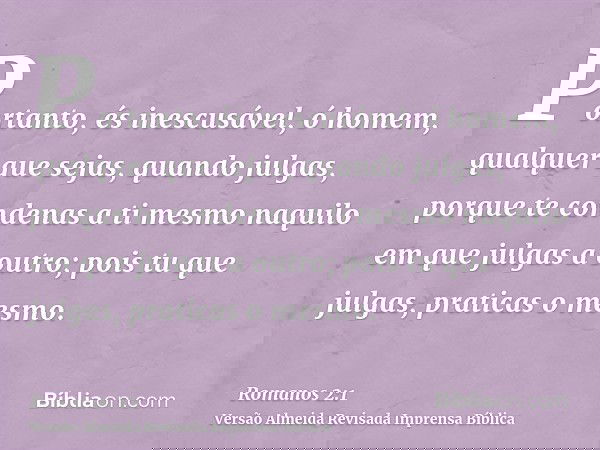 Portanto, és inescusável, ó homem, qualquer que sejas, quando julgas, porque te condenas a ti mesmo naquilo em que julgas a outro; pois tu que julgas, praticas 