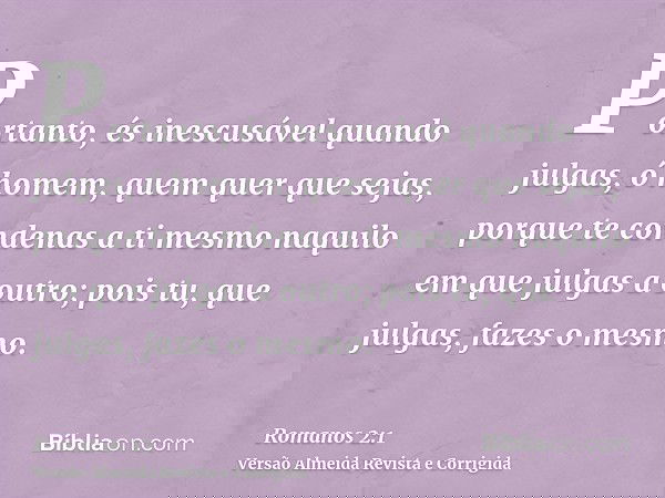 Portanto, és inescusável quando julgas, ó homem, quem quer que sejas, porque te condenas a ti mesmo naquilo em que julgas a outro; pois tu, que julgas, fazes o 