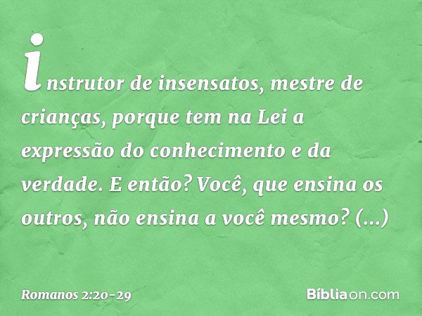 instrutor de insensatos, mestre de crianças, porque tem na Lei a expressão do conhecimento e da verdade. E então? Você, que ensina os outros, não ensina a você 