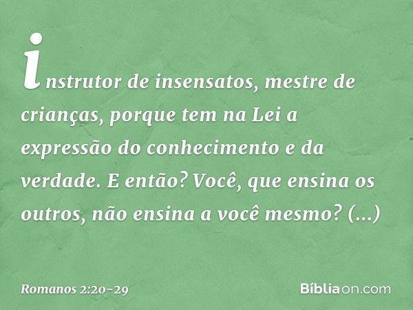 instrutor de insensatos, mestre de crianças, porque tem na Lei a expressão do conhecimento e da verdade. E então? Você, que ensina os outros, não ensina a você 