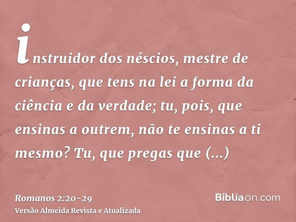 instruidor dos néscios, mestre de crianças, que tens na lei a forma da ciência e da verdade;tu, pois, que ensinas a outrem, não te ensinas a ti mesmo? Tu, que p