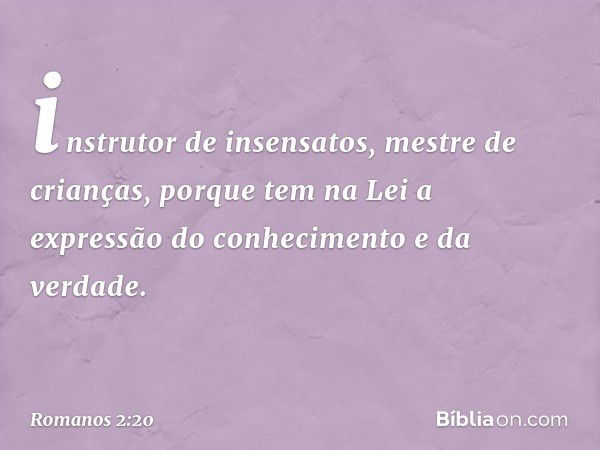 instrutor de insensatos, mestre de crianças, porque tem na Lei a expressão do conhecimento e da verdade. -- Romanos 2:20