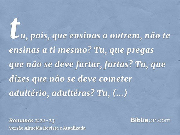 tu, pois, que ensinas a outrem, não te ensinas a ti mesmo? Tu, que pregas que não se deve furtar, furtas?Tu, que dizes que não se deve cometer adultério, adulté